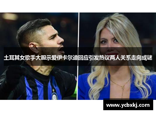 土耳其女歌手大胆示爱伊卡尔迪回应引发热议两人关系走向成谜