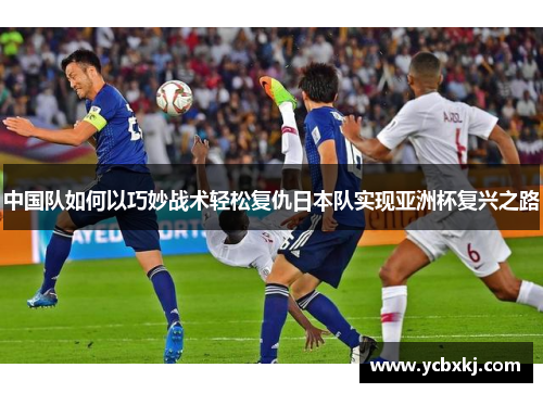 中国队如何以巧妙战术轻松复仇日本队实现亚洲杯复兴之路