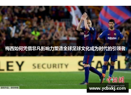 梅西如何凭借非凡影响力塑造全球足球文化成为时代的引领者