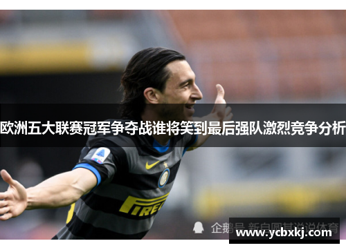欧洲五大联赛冠军争夺战谁将笑到最后强队激烈竞争分析