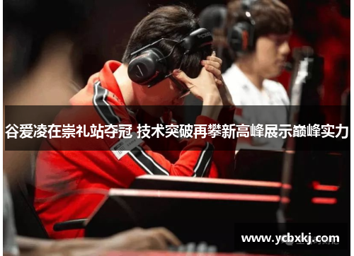 谷爱凌在崇礼站夺冠 技术突破再攀新高峰展示巅峰实力