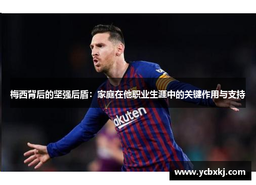梅西背后的坚强后盾：家庭在他职业生涯中的关键作用与支持